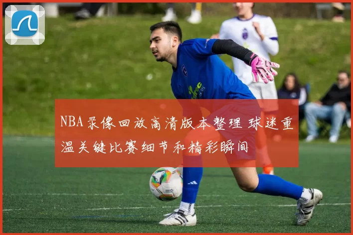 NBA录像回放高清版本整理 球迷重温关键比赛细节和精彩瞬间