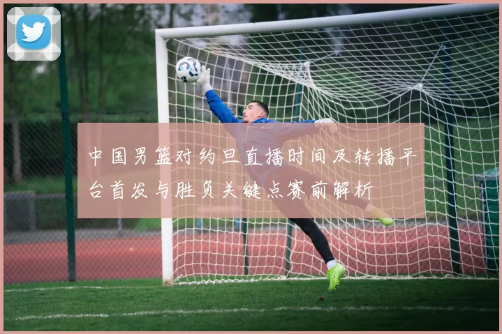 中国男篮对约旦直播时间及转播平台首发与胜负关键点赛前解析