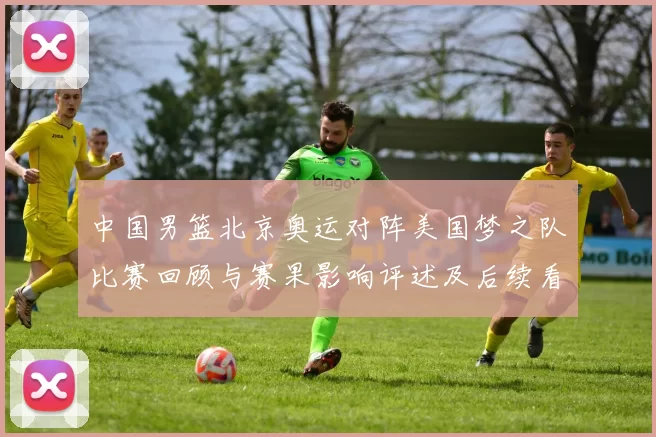 中国男篮北京奥运对阵美国梦之队比赛回顾与赛果影响评述及后续看点