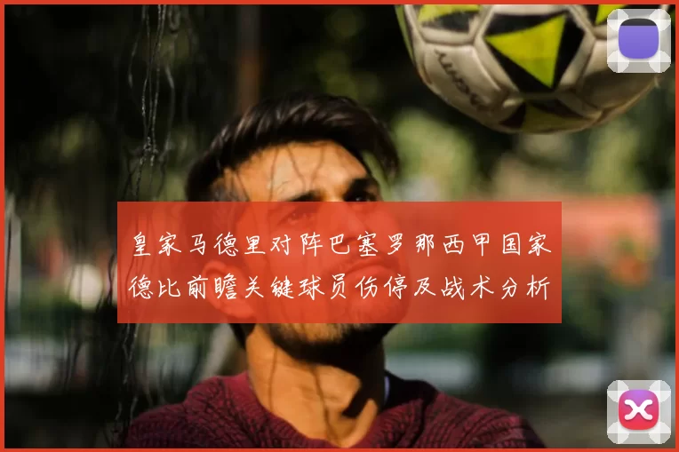 皇家马德里对阵巴塞罗那西甲国家德比前瞻关键球员伤停及战术分析