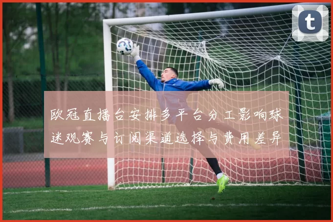 欧冠直播台安排多平台分工影响球迷观赛与订阅渠道选择与费用差异