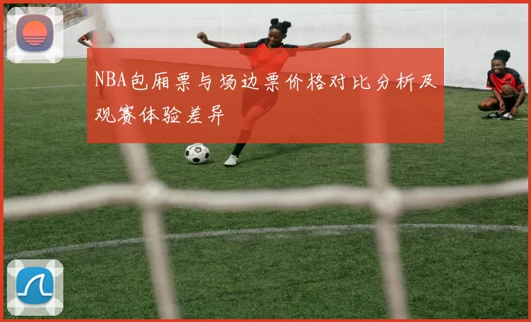 NBA包厢票与场边票价格对比分析及观赛体验差异