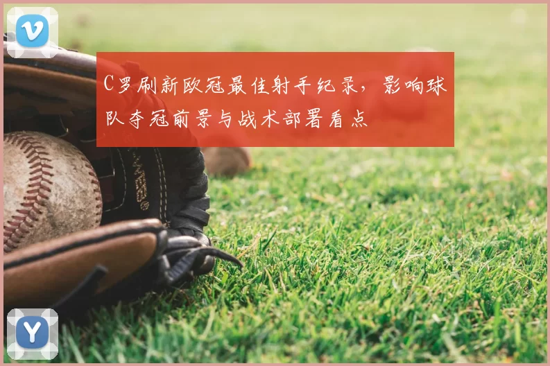 C罗刷新欧冠最佳射手纪录，影响球队夺冠前景与战术部署看点