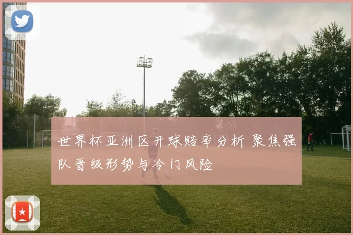 世界杯亚洲区开球赔率分析 聚焦强队晋级形势与冷门风险