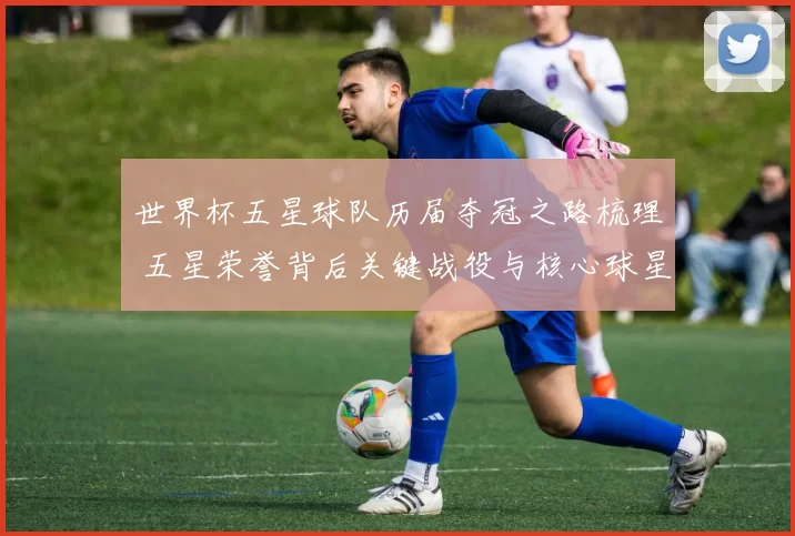 世界杯五星球队历届夺冠之路梳理 五星荣誉背后关键战役与核心球星