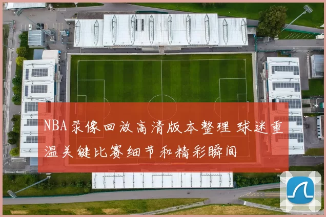 NBA录像回放高清版本整理 球迷重温关键比赛细节和精彩瞬间
