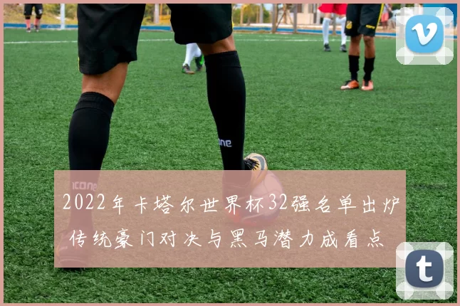 2022年卡塔尔世界杯32强名单出炉 传统豪门对决与黑马潜力成看点