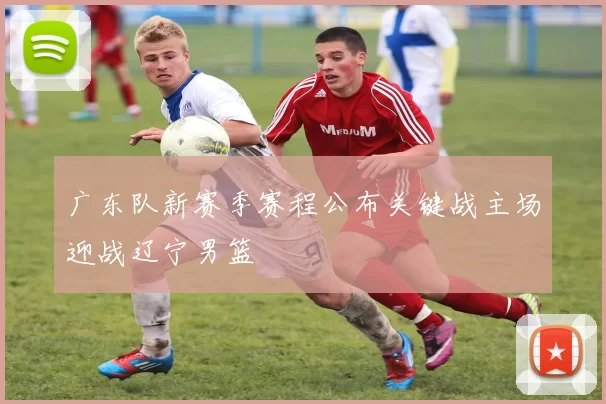 广东队新赛季赛程公布关键战主场迎战辽宁男篮