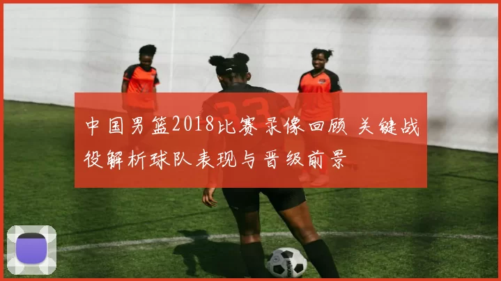 中国男篮2018比赛录像回顾 关键战役解析球队表现与晋级前景