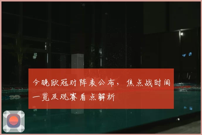今晚欧冠对阵表公布，焦点战时间一览及观赛看点解析