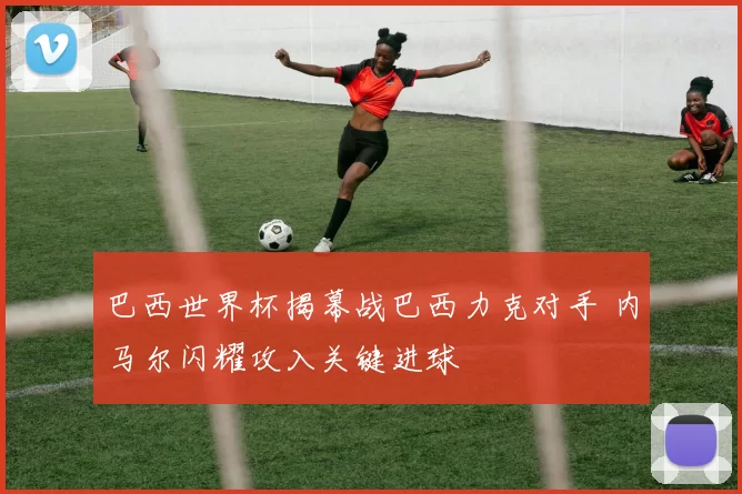 巴西世界杯揭幕战巴西力克对手 内马尔闪耀攻入关键进球