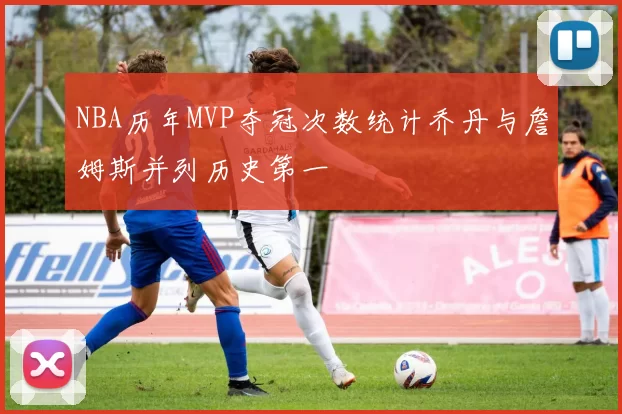 NBA历年MVP夺冠次数统计乔丹与詹姆斯并列历史第一