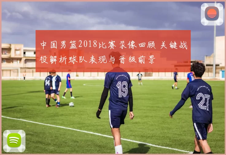 中国男篮2018比赛录像回顾 关键战役解析球队表现与晋级前景