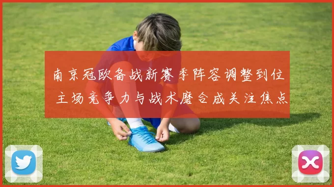 南京冠欧备战新赛季阵容调整到位 主场竞争力与战术磨合成关注焦点