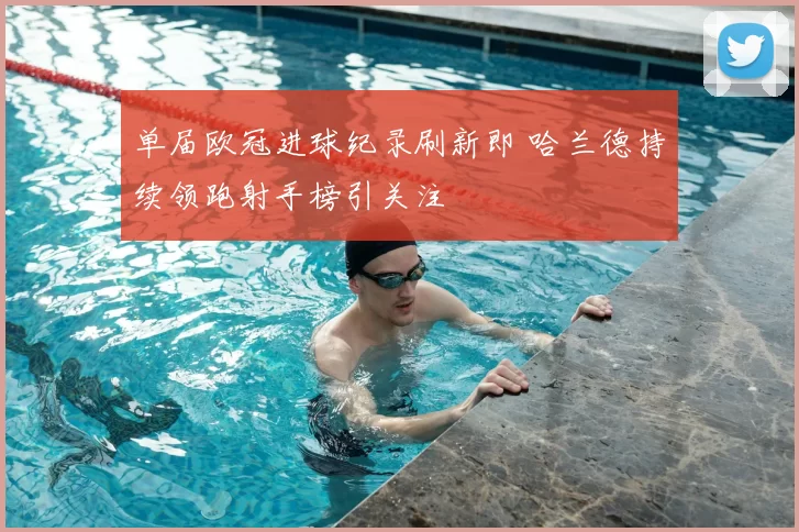 单届欧冠进球纪录刷新即 哈兰德持续领跑射手榜引关注