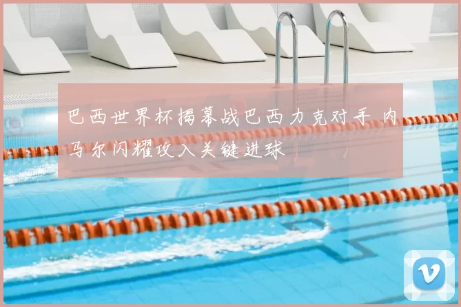 巴西世界杯揭幕战巴西力克对手 内马尔闪耀攻入关键进球