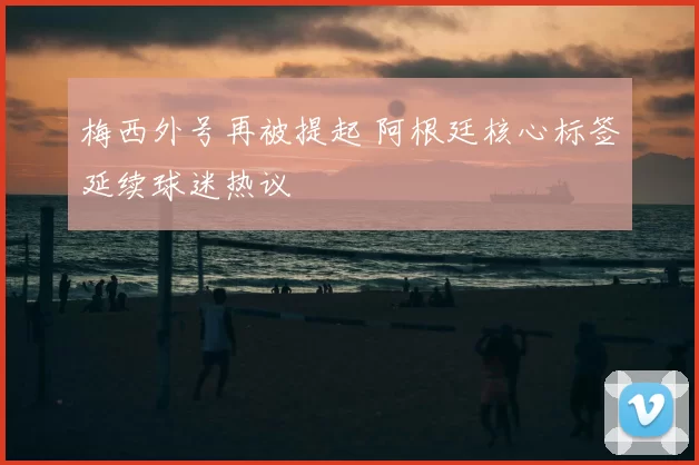 梅西外号再被提起 阿根廷核心标签延续球迷热议