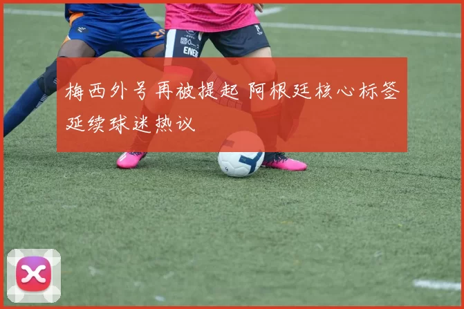 梅西外号再被提起 阿根廷核心标签延续球迷热议