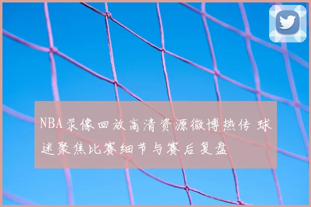 NBA录像回放高清资源微博热传 球迷聚焦比赛细节与赛后复盘