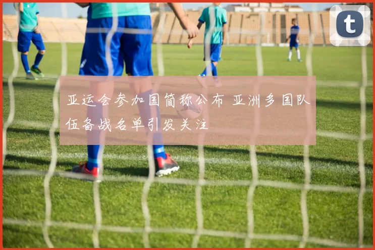 亚运会参加国简称公布 亚洲多国队伍备战名单引发关注