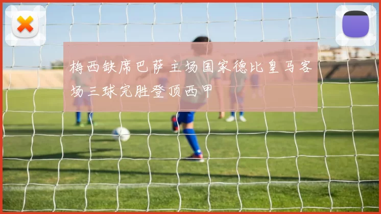 梅西缺席巴萨主场国家德比皇马客场三球完胜登顶西甲