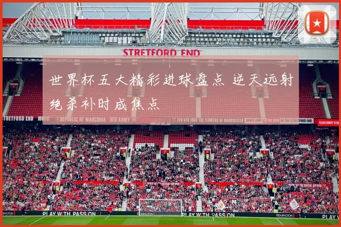 世界杯五大精彩进球盘点 逆天远射绝杀补时成焦点