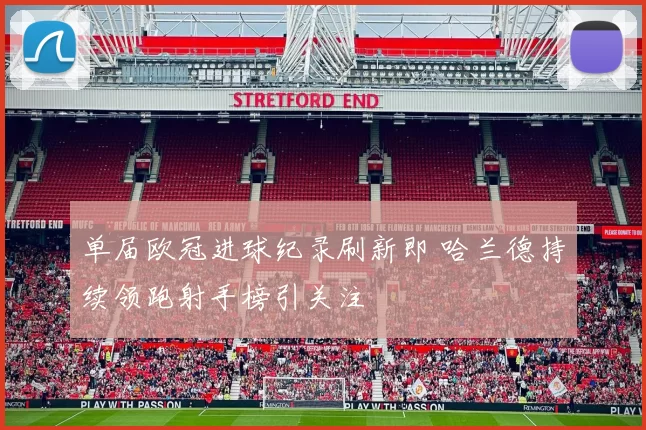 单届欧冠进球纪录刷新即 哈兰德持续领跑射手榜引关注