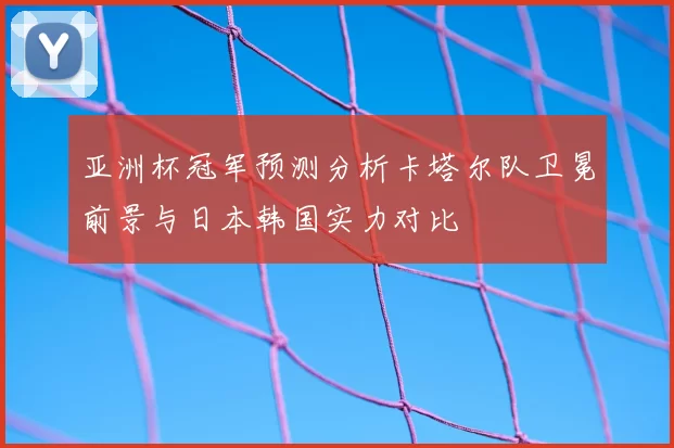 亚洲杯冠军预测分析卡塔尔队卫冕前景与日本韩国实力对比