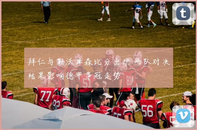 拜仁与勒沃库森比分出炉 两队对决结果影响德甲争冠走势